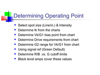 Determining Operating Point
 Select spot size (Line/in.) & Intensity
 Determine Ik from the charts
 Determine Vk/G1 bias point from chart
 Determine Drive requirements from chart
 Determine G2 range for Vk/G1 from chart
 Using signal ref (Green Default)
 Determine R/B .vs. G cutoff limits
 Black level amps cover these values
 