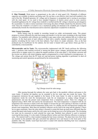 A Utility Interactive Electricity Generation Schemes With Renewable Resources
www.iosrjournals.org 3 | Page
F. Mini Windmill: Wind power is proportional to the cube of wind speed [10]. Windmills of different
capacities are available in practice and being used. We use here a cost effective mini wind mill installed in the
roof of the flat. Windmill generates AC voltage and its frequency is unregulated and is varying in accordance
with the wind speed. As we need to have standard frequency of electric power given to some sensitive
household appliances the AC voltage from windmill is rectified and the DC voltage is boosted up and charged in
the accumulator. In order to extract maximum wind energy the plane of blades should face the direction of the
wind. Since the windmill is of small in size a mechanical gliding tail attached to the windmill gets it aligned
automatically towards the wind direction and no electronic adjustment is needed for its direction.
Solar Energy Generation
Room heaters may be needed in townships located on colder environmental areas. This project
proposes to extract efficiently the solar heat energy and transfer it to the hot water circulating to the room heater
radiators. Two parabolic solar reflectors are installed in open space where solar radiation falls on it without any
shadows. At the focal point of each reflector is fitted with a metallic chamber connected with a hot water
pipeline circulating the hot water to the heat radiators. Fig.2 shows its simple schematic. Also, as the heat
produced may be insufficient for the radiator, the hot water is heated with a gas burner whose gas flow is
controlled by a microcontroller.
Microcontroller and its Tasks: The microcontroller implemented with PIC family performs the following
tasks. i. performs solar tracking involved in sensing the photo sensor voltages, processing them and issuing
control drive to stepper motor as to adjust the angular positions of the solar panel. ii. the booster converter and
the inverter are driven with timed chopping signal as programmed in a timer interfaced to microprocessor. iii.
The voltage and current from the PV array are read and power tracking algorithm is performed. In short all
monitoring and control operations are performed by the microcontroller.
Fig.2.Design circuit for solar energy.
After passing thorough the radiators the water gets back to the parabolic reflector and passes to the
water heater. If desired, the pipeline can be extended to the hot water taps also inside the rooms. This
arrangement minimizes the gas supplied to the burner of the water heater. In order to reach the desired
temperature inside the room the microprocessor reads the set temperature as analog voltage through a
potentiometer and also the present room temperature from a temperature sensor. These two voltages are
digitized using a MUX ADC and read by the microprocessor. The room temperature is compared with the set
temperature and a decision is made to drive the stepper to increase the gas valve opening or decrease it such that
the flame is set to reach the desired temperature inside room. In a display unit the microprocessor displays the
present room temperature. More than two parabolic reflectors can be used in the setup and the pipeline, if there
are no space constraints. Since the solar energy is focused to a point this heats up much more efficiently than the
normal flat panel solar heaters and by this way water can be heated up even to the boiling point. The circulating
hot water can be connected to reach selected hot water taps. Parabolic heat collector is used to maximize
receiving the heat energy. It is also made of shining reflector surface such that reflection efficiency is nearing to
unity. The material itself is a heat insulator keeping the heat losses minimum. The plane heat wave front from
sun incident on the parabolic dish gets converted into spherical wave and focuses to the focal point of the
parabolic dish. The metallic vessel kept focal point is coated with materials absorbing heat wave completely
without re-radiation.
 