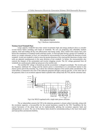 A Utility Interactive Electricity Generation Schemes With Renewable Resources
www.iosrjournals.org 4 | Page
Fig.3. Hardware implementation.
Medium Sized Windmill Plant
Large capacity windmills have their initial investments high and energy producers have to consider
several factors before installing such kinds of windmills. We now are proposing only affordable medium
capacity wind mill trading off the cost effectiveness and energy needs. Since coastal areas always have seen
breeze this installation of windmill would yield best results. A wind mill plant having a group of 8 windmills, as
shown in a simple schematic in Fig.4, are controlled by microcontroller to test and adjust the direction of each
windmill. A mini test windmill is used to sense the present direction of the wind and the directions of other wind
mills are adjusted simultaneously to the same direction of test windmill. As before, the microcontroller also
controls the chargers of the accumulator and inverter chopping circuits. The AC voltage generated from all
windmills are synchronously added up and given to the rectifier unit.
The rectified DC voltage is boosted up and the accumulator is charged accordingly. The inverter gets
the frequency stabilized AC voltage and the electric power is transmitted as in conventional manner to the
electric power grid of the township. Fig. 4 shows the schematic diagram of the system under consideration. The
wind turbine is connected to the rotor of the induction generator through a step-up gear box. At the stator side of
the generator, there is an excitation capacitor bank in parallel with a dump load, the VSI, and the consumer load.
Fig.4. the WECS regulated with a single static power converter.
The ac inductorthat connects the VSI to the induction generator is chosen sothat it provides, along with
the excitation capacitor, a low-passfilter for the current harmonics created by the VSI. Tunedfilters for the
current harmonics of the dump load can be implementedby splitting the excitation capacitor bank and
addinginductors in series. The size of the battery bank should be calculatedaccording to the local wind speed
and load profiles and desired reliability.
 