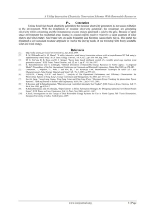A Utility Interactive Electricity Generation Schemes With Renewable Resources
www.iosrjournals.org 6 | Page
IV. Conclusion
Unlike fossil fuel based electricity generators the modular electricity generators do not cause pollution
to the environment. With the installation of modular electricity generators the residences are generating
electricity while consuming and the instantaneous excess energy generated is sold to the grid. Because of open
space environment the residential areas located in coastal regions receive relatively a large quantum of solar
energy and wind energy. Sea breeze sets on quite frequently and becomes occasionally heavy. This paper has
presented a self-sustained modular approach to resolve the energy needs of the township with freely available
solar and wind energy.
References
[1] http://leahy.senate.gov/issues/environment/ca_stats.html, 2009.
[2] R. M. Hillowala and A. M. Sharaf, “A utility interactive wind energy conversion scheme with an asynchronous DC link using a
supplementary control loop,” IEEE Trans. Energy Convers., vol. 9, no. 3, pp. 558–563, Sep. 1994.
[3] M. G. Sim˜oes, B. K. Bose, and R. J. Spiegel, “Fuzzy logic based intelligent control of a variable speed cage machine wind
generation system,” IEEE Trans. Power Electron., vol. 12, no. 1, pp. 87–95, Jan. 1997.
[4] K. Balasubramanian and A. Cellatoglu, “Optimal Utilization of Renewable Energy Resources in North Cyprus : A proposed
Model”, Proceedings of the 2nd International Conference on Computer and Electrical Engineering , Dubai, Dec 2009, pp 178-183.
[5] Carstensen, J., Popkirov, G., Bahr, J. and Föll, H., “ An Advanced LBIC Measurement Technique for Solar Cell Local
Characterization’, Solar Energy Materials and Solar Cell , 76, 4 , 2003, pp 599-611.
[6] Li,D.H.W., Cheung, G.H.W. and Lam,J.C., “Analysis of The Operational Performance and Efficiency Characteristic for
Photovoltaic System in Hong Kong”, Energy Conversion and Management, 46, 2005, pp 1107-1118.
[7] Joe-Air Jiang, Tsong-Liang Huang, Ying-Tung Hsiao and Chia-Hong Chen, “Maximum Power Tracking for photovoltaic Power
Systems”, Tamkang Journal of Science and Engineering, Vol 8, No 2, pp 147-153, 2005.
[8] B.Koyuncu and K.Balasubramanian, "Microprocessor Controlled Automatic Sun Tracker", IEEE Trans on Cons. Electron, Vol 37,
No 4, Nov 1991, pp 913-917.
[9] K.Balasubramanian and A.Cellatoglu, “Improvements in Home Automation Strategies for Designing Apparatus for Efficient Smart
Home”, IEEE Trans. on Cons. Electronics, Vol 54 , No 4, Nov 2008, pp 1681-1687.
[10] A.Yasli, Investigations on the Design of Dual Renewable Energy Systems for Use in North Cyprus, MS Thesis Dissertation,
European University of Lefke, North Cyprus, 2009.
 