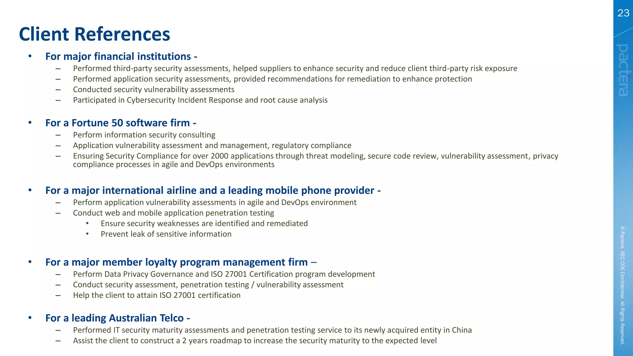 Client References
©Pactera.SECCOEConfidential.AllRightsReserved.
23
• For major financial institutions -
– Performed third-party security assessments, helped suppliers to enhance security and reduce client third-party risk exposure
– Performed application security assessments, provided recommendations for remediation to enhance protection
– Conducted security vulnerability assessments
– Participated in Cybersecurity Incident Response and root cause analysis
• For a Fortune 50 software firm -
– Perform information security consulting
– Application vulnerability assessment and management, regulatory compliance
– Ensuring Security Compliance for over 2000 applications through threat modeling, secure code review, vulnerability assessment, privacy
compliance processes in agile and DevOps environments
• For a major international airline and a leading mobile phone provider -
– Perform application vulnerability assessments in agile and DevOps environment
– Conduct web and mobile application penetration testing
• Ensure security weaknesses are identified and remediated
• Prevent leak of sensitive information
• For a major member loyalty program management firm –
– Perform Data Privacy Governance and ISO 27001 Certification program development
– Conduct security assessment, penetration testing / vulnerability assessment
– Help the client to attain ISO 27001 certification
• For a leading Australian Telco -
– Performed IT security maturity assessments and penetration testing service to its newly acquired entity in China
– Assist the client to construct a 2 years roadmap to increase the security maturity to the expected level
 