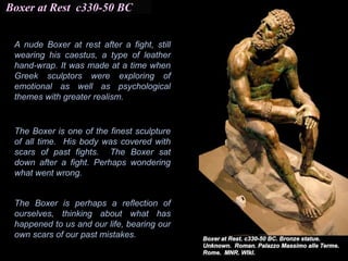 Boxer at Rest c330-50 BC
The Boxer is one of the finest sculpture
of all time. His body was covered with
scars of past fights. The Boxer sat
down after a fight. Perhaps wondering
what went wrong.
The Boxer is perhaps a reflection of
ourselves, thinking about what has
happened to us and our life, bearing our
own scars of our past mistakes.
A nude Boxer at rest after a fight, still
wearing his caestus, a type of leather
hand-wrap. It was made at a time when
Greek sculptors were exploring of
emotional as well as psychological
themes with greater realism.
 
