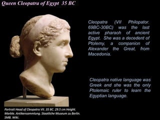 Queen Cleopatra of Egypt 35 BC
Cleopatra (VII Philopator.
69BC-30BC) was the last
active pharaoh of ancient
Egypt. She was a decedent of
Ptolemy, a companion of
Alexander the Great, from
Macedonia.
Cleopatra native language was
Greek and she was the only
Ptolemaic ruler to learn the
Egyptian language.
 