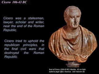 Cicero 106-43 BC
Cicero was a statesman,
lawyer, scholar and writer,
near the end of the Roman
Republic.
Cicero tried to uphold the
republican principles, in
the final civil wars that
destroyed the Roman
Republic.
 