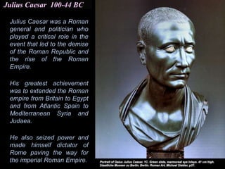 Julius Caesar 100-44 BC
Julius Caesar was a Roman
general and politician who
played a critical role in the
event that led to the demise
of the Roman Republic and
the rise of the Roman
Empire.
His greatest achievement
was to extended the Roman
empire from Britain to Egypt
and from Atlantic Spain to
Mediterranean Syria and
Judaea.
He also seized power and
made himself dictator of
Rome paving the way for
the imperial Roman Empire.
 
