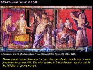 Villa dei Misteri Frescoe 60-50 BC
These murals were discovered in the Villa dei Misteri, which was a well-
preserved suburban villa. The villa housed a Greco-Roman mystery cult for
the initiation of young women.
 