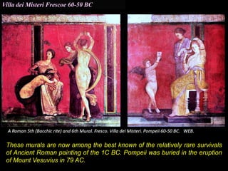 Villa dei Misteri Frescoe 60-50 BC
These murals are now among the best known of the relatively rare survivals
of Ancient Roman painting of the 1C BC. Pompeii was buried in the eruption
of Mount Vesuvius in 79 AC.
 