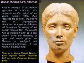 Another example of the Roman
approach to sculpture, with
emphasis on the portrait of the
young woman, rather than
idealised the subject. Impressive
skill of physiognomic
characterization typical of Roman
art to capture the beauty of the
person represented. The smooth
hair is indicated only by a few
waves, while the rendering of
eyes and mouth gives the
likeness an intelligent and
determined expression. It was
made in Southern Italy.
Roman Woman Early Imperial.
Head of a Young Roman Woman.
Early Imperial Period. Terracotta
25.5 cm high. Pergamon Museum,
Berlin.
 