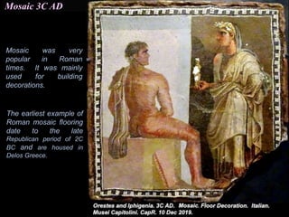 Mosaic 3C AD
Mosaic was very
popular in Roman
times. It was mainly
used for building
decorations.
The earliest example of
Roman mosaic flooring
date to the late
Republican period of 2C
BC and are housed in
Delos Greece.
 