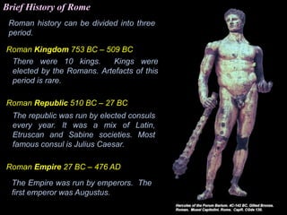 Roman history can be divided into three
period.
Roman Kingdom 753 BC – 509 BC
There were 10 kings. Kings were
elected by the Romans. Artefacts of this
period is rare.
Roman Republic 510 BC – 27 BC
The republic was run by elected consuls
every year. It was a mix of Latin,
Etruscan and Sabine societies. Most
famous consul is Julius Caesar.
Roman Empire 27 BC – 476 AD
The Empire was run by emperors. The
first emperor was Augustus.
Brief History of Rome
 