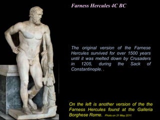 Farness Hercules 4C BC
On the left is another version of the the
Farness Hercules found at the Galleria
Borghese Rome. Photo on 31 May 2011.
The original version of the Farnese
Hercules survived for over 1500 years
until it was melted down by Crusaders
in 1205, during the Sack of
Constantinople. .
 