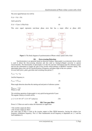 Synchronization of Photo-voltaic system with a Grid
www.iosrjournals.org 2 | Page
The error signal between two will be:
E (t) = S (t) - S'(t) (5)
And is given by
E (t) = F [tan-1 (S'(k)/S (k)) (6)
This error signal represents non-linear phase error that has a major effect as phase shift.
Figure 1: The block diagram of synchronization of Photo-voltaic system with a Grid
III. Zero-crossing Detection
Synchronization is an operation based on detection of phase. Optocoupler is an electronic device which
is used to detect the Zero-crossing detection and also used as Analog-to-Digital converter to operate
microcontroller. The functionality of optocoupler is to take the real time information from the reference system
and use this information to trigger the gate of the inverter which belongs to MOSFET transistor family. The
optocoupler plays a key role for synchronization of frequency and phase angle of the two systems.
At every half cycle tonand toff provides total switching time period, T.
Tswitch = ton +toff (7)
And the frequency is:
Fswitch =1/Tswitch (8)
Phase angle detection describes the starting and end point of reference system
ФReference = 2ωt (9)
Where ω=2πft
The switching operation of optocoupler is very quick having period of 1µsec
The angular velocity of switch will be
ω=2×3.14×50×10-6
=3.14×10-4
radian/sec (10)
IV. RLC low pass filter
Power L-C filters are used to reduce the harmonics or ripple from
• The rectifier output (dc filter)
• The inverter output (ac filter).
The same type of filter is used in the inverter output to filter PWM harmonics, leaving the relative low
frequency modulation frequency. The L-C filter fundamental cut-off frequency is dependent on L, C and the
load impedance ZL
 