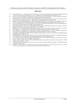 Fabrication and Study of the Mechanical Properties of AA2024 Alloy Reinforced with NanoB4Cp
www.iosrjournals.org 7 | Page
References
[1]. G. Cao, H. Konishi, X. Li, “Mechanical properties and microstructure of SiC-reinforced Mg-(2,4)Al-1Si nanocomposites fabricated
by ultrasonic cavitation based solidification processing”. Materials Science and Engineering A 486 (2008) 357–362.
[2]. Jie Lan, Yong Yang, Xiaochun Li “Microstructure and microhardness of SiC nanoparticles reinforced magnesium composites
fabricated by ultrasonic method” Materials Science and Engineering A 386 (2004) 284–290.
[3]. Yong Yang, Jie Lan, Xiaochun Li “Study on bulk aluminum matrix nano-composite fabricated by ultrasonic dispersion of nano-
sized SiC particles in molten aluminum alloy” Materials Science and Engineering A 380 (2004) 378–383.
[4]. Guoping Cao, Hiromi Konishi, Xiaochun Li “Mechanical Properties and Microstructure of Mg/SiC Nanocomposites Fabricated by
Ultrasonic Cavitation Based Nanomanufacturing” Journal of Manufacturing Science and Engineering JUNE 2008, Vol. 130.
[5]. G. Cao, H. Konishi and X. Li “Recent Developments on Ultrasonic Cavitation Based Solidification Processing of Bulk Magnesium
Nanocomposites” International Journal of Metal casting/Winter 08, 57-68.
[6]. Yong Yang, Xiaochun Li, “Ultrasonic Cavitation Based Nanomanufacturing of Bulk Aluminum Matrix Nanocomposites. Journal of
Manufacturing Science and Engineering” JUNE 2007, Vol. 129 / 497-501.
[7]. Xiaochun Li et al. “Fundamental Study of Bulk Magnesium Alloy Matrix Nanocomposites Fabricated by Ultrasonic Cavitation
Based Solidification Processing” NSF Nanoscale Science and Engineering Grantees Conference, Dec 4-6, 2006.
[8]. S. M. Zebarjad, S. A. Sajjadi and E. Z. Vahid Karimi “ Influence of Nanosized Silicon Carbide on Dimensional Stability of
Al/SiC Nanocomposite” Research Letters in Materials Science Volume 2008, Article ID 835746, 4 pages.
[9]. A. Mazahery, H. Abdizadeh, H.R. Baharvandi “Development of high-performance A356 nano-Al2O3 composites” Materials Science
and Engineering A 518 (2009) 61–64.
[10]. Vikram Singh and R.C. Prasad “Tensile and fracture behaviour of 6061 Al-SiCp metal matrix composites”, International symposium
of research students on materials science and engineering, December 20-22, 2004, Chennai, India.
[11]. Lan, J., Yang, Y., and Li, X., 2004, “Microstructure and Microhardness of SiC Nanoparticles Reinforced Composite Fabricated by
Ultrasonic Method,” Mater. Sci. Eng., A, 386, 1–2, pp. 284–290.
[12]. Yang, Y., and Li, X., 2007, “Ultrasonic Cavitation Based Nanomanufacturing of Bulk Aluminum Matrix Nanocomposites,” ASME
J. Manuf. Sci. Eng., 129, pp. 252–255.
[13]. C.F.Deng et.al, 2007, “Processing and properties of carbon nano tubes reinforced aluminium composites”, Material Science and
Engineering A 444 pp138-145.
[14]. Y.Yang et.al, 2004, “Study on bulk aluminium matrix nano composite fabricated by ultrasonic dispersion of nano sized SiC
particles in molten Aluminum alloy”, Material Science and Engineering A380, pp 378-383.
 