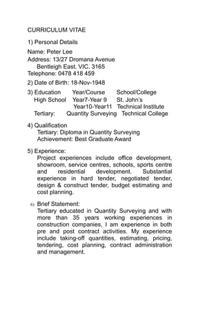 CURRICULUM VITAE
1) Personal Details
Name: Peter Lee
Address: 13/27 Dromana Avenue
Bentleigh East. VIC. 3165
Telephone: 0478 418 459
2) Date of Birth: 18-Nov-1948
3) Education Year/Course School/College
High School Year7-Year 9 St. John’s
Year10-Year11 Technical Institute
Tertiary: Quantity Surveying Technical College
4) Qualification
Tertiary: Diploma in Quantity Surveying
Achievement: Best Graduate Award
5) Experience:
Project experiences include office development,
showroom, service centres, schools, sports centre
and residential development. Substantial
experience in hard tender, negotiated tender,
design & construct tender, budget estimating and
cost planning.
6) Brief Statement:
Tertiary educated in Quantity Surveying and with
more than 35 years working experiences in
construction companies, I am experience in both
pre and post contract activities. My experience
include taking-off quantities, estimating, pricing,
tendering, cost planning, contract administration
and management.
 