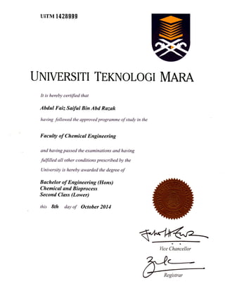 uirM 142gggg
TJNIVERSITI TEKNOLOGI MARA
It is hereby certified that
Abdul Fuiz Saiful Bin Abd Razak
having followed the approved programme of study in the
Faculty of Chemicul Engineering
and having passed the examinations and having
fuffilled all other conditions prescribed by the
University is hereby awarded the degree of
Bochelor of Engineering (Hons)
Chemical und Bioprocess
Second Cluss (Lower)
this 9th day of October 2014
Vice Chancellor
 