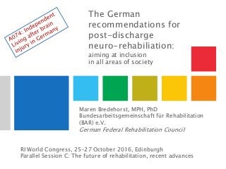The German
recommendations for
post-discharge
neuro-rehabiliation:
aiming at inclusion
in all areas of society
Maren Bredehorst, MPH, PhD
Bundesarbeitsgemeinschaft für Rehabilitation
(BAR) e.V.
German Federal Rehabilitation Council
RI World Congress, 25-27 October 2016, Edinburgh
Parallel Session C: The future of rehabilitation, recent advances
 