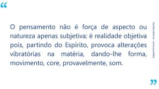 “
EdgardArmond–IniciaçãoEspírita.
O pensamento não é força de aspecto ou
natureza apenas subjetiva; é realidade objetiva
pois, partindo do Espírito, provoca alterações
vibratórias na matéria, dando-lhe forma,
movimento, core, provavelmente, som.
 