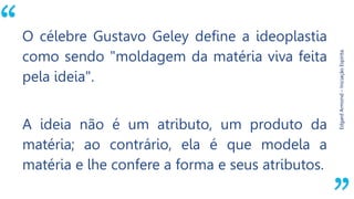 “
EdgardArmond–IniciaçãoEspírita.
O célebre Gustavo Geley define a ideoplastia
como sendo "moldagem da matéria viva feita
pela ideia".
A ideia não é um atributo, um produto da
matéria; ao contrário, ela é que modela a
matéria e lhe confere a forma e seus atributos.
 