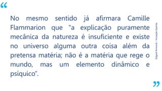 “
EdgardArmond–IniciaçãoEspírita.
No mesmo sentido já afirmara Camille
Flammarion que "a explicação puramente
mecânica da natureza é insuficiente e existe
no universo alguma outra coisa além da
pretensa matéria; não é a matéria que rege o
mundo, mas um elemento dinâmico e
psíquico”.
 