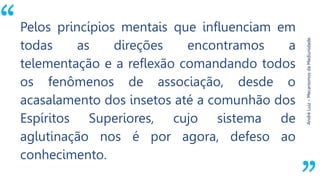 “
AndréLuiz–MecanismosdaMediunidade.
Pelos princípios mentais que influenciam em
todas as direções encontramos a
telementação e a reflexão comandando todos
os fenômenos de associação, desde o
acasalamento dos insetos até a comunhão dos
Espíritos Superiores, cujo sistema de
aglutinação nos é por agora, defeso ao
conhecimento.
 