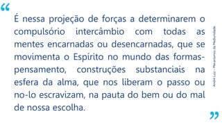 “
AndréLuiz–MecanismosdaMediunidade.
É nessa projeção de forças a determinarem o
compulsório intercâmbio com todas as
mentes encarnadas ou desencarnadas, que se
movimenta o Espírito no mundo das formas-
pensamento, construções substanciais na
esfera da alma, que nos liberam o passo ou
no-lo escravizam, na pauta do bem ou do mal
de nossa escolha.
 