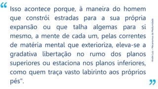 “
AndréLuiz–MecanismosdaMediunidade.
Isso acontece porque, à maneira do homem
que constrói estradas para a sua própria
expansão ou que talha algemas para si
mesmo, a mente de cada um, pelas correntes
de matéria mental que exterioriza, eleva-se a
gradativa libertação no rumo dos planos
superiores ou estaciona nos planos inferiores,
como quem traça vasto labirinto aos próprios
pés".
 