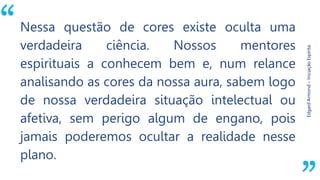 “
EdgardArmond–IniciaçãoEspírita.
Nessa questão de cores existe oculta uma
verdadeira ciência. Nossos mentores
espirituais a conhecem bem e, num relance
analisando as cores da nossa aura, sabem logo
de nossa verdadeira situação intelectual ou
afetiva, sem perigo algum de engano, pois
jamais poderemos ocultar a realidade nesse
plano.
 