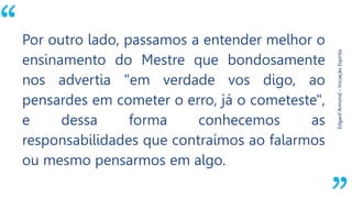 “
EdgardArmond–IniciaçãoEspírita.
Por outro lado, passamos a entender melhor o
ensinamento do Mestre que bondosamente
nos advertia "em verdade vos digo, ao
pensardes em cometer o erro, já o cometeste",
e dessa forma conhecemos as
responsabilidades que contraímos ao falarmos
ou mesmo pensarmos em algo.
 