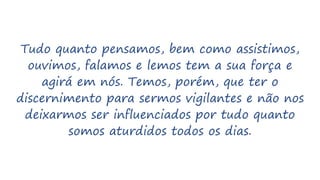Tudo quanto pensamos, bem como assistimos,
ouvimos, falamos e lemos tem a sua força e
agirá em nós. Temos, porém, que ter o
discernimento para sermos vigilantes e não nos
deixarmos ser influenciados por tudo quanto
somos aturdidos todos os dias.
 