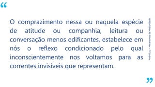 “
AndréLuiz–MecanismosdaMediunidade.
O comprazimento nessa ou naquela espécie
de atitude ou companhia, leitura ou
conversação menos edificantes, estabelece em
nós o reflexo condicionado pelo qual
inconscientemente nos voltamos para as
correntes invisíveis que representam.
 
