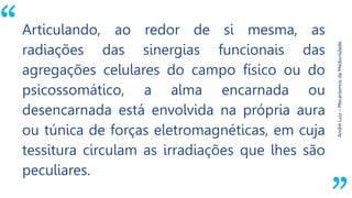 “
AndréLuiz–MecanismosdaMediunidade.
Articulando, ao redor de si mesma, as
radiações das sinergias funcionais das
agregações celulares do campo físico ou do
psicossomático, a alma encarnada ou
desencarnada está envolvida na própria aura
ou túnica de forças eletromagnéticas, em cuja
tessitura circulam as irradiações que lhes são
peculiares.
 
