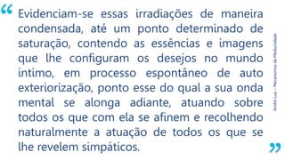 “
AndréLuiz–MecanismosdaMediunidade.
Evidenciam-se essas irradiações de maneira
condensada, até um ponto determinado de
saturação, contendo as essências e imagens
que lhe configuram os desejos no mundo
íntimo, em processo espontâneo de auto
exteriorização, ponto esse do qual a sua onda
mental se alonga adiante, atuando sobre
todos os que com ela se afinem e recolhendo
naturalmente a atuação de todos os que se
lhe revelem simpáticos.
 