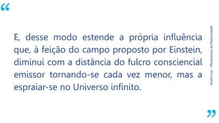 “
AndréLuiz–MecanismosdaMediunidade.
E, desse modo estende a própria influência
que, à feição do campo proposto por Einstein,
diminui com a distância do fulcro consciencial
emissor tornando-se cada vez menor, mas a
espraiar-se no Universo infinito.
 