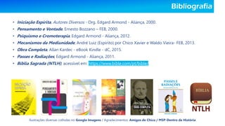 Bibliografia
• Iniciação Espírita, Autores Diversos - Org. Edgard Armond - Aliança, 2000.
• Pensamento e Vontade, Ernesto Bozzano – FEB, 2000.
• Psiquismo e Cromoterapia, Edgard Armond - Aliança, 2012.
• Mecanismos da Mediunidade, André Luiz (Espírito) por Chico Xavier e Waldo Vieira- FEB, 2013.
• Obra Completa, Allan Kardec - eBook Kindle - dC, 2015.
• Passes e Radiações, Edgard Armond - Aliança, 2011.
• Bíblia Sagrada (NTLH), acessível em: https://www.bible.com/pt/bible/.
Ilustrações diversas colhidas no Google Imagens / Agradecimentos: Amigos de Chico / MSP-Dentro da História
 