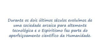Durante os dois últimos séculos evoluímos de
uma sociedade arcaica para altemente
tecnológica e o Espiritismo faz parte do
aperfeiçoamento científico da Humanidade.
 