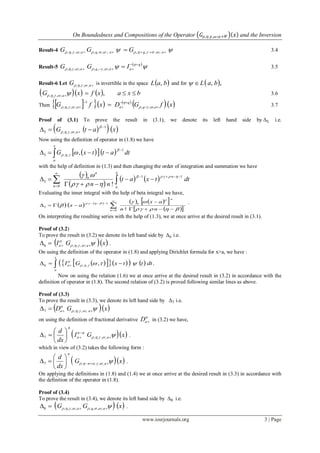 On Boundedness and Compositions of the Operator 𝐺𝜌,𝜂,𝛾,𝜔;𝑎+𝛹 𝑥 and the Inversion
www.iosrjournals.org 3 | Page
Result-4     aqaqa GGG ;,,,;,,,;,,, 3.4
Result-5
 
 

q
aaqa IGG 
 ;,,,;,,, 3.5
Result-6 Let aG ;,,,  is invertible in the space  baL , and for  ,, baL
     bxaxfxG a  ,;,,,  3.6
Then      
  xfGDxfG aq
q
aa 



  ;,,
1
;,,, 

 3.7
Proof of (3.1) To prove the result in (3.1), we denote its left hand side by Δ5 i.e.
   xatG a
1
;,,,5

 


Now using the definition of operator in (1.8) we have
   


x
a
dtattxG
1
,,5 ,

 
with the help of definition in (1.3) and then changing the order of integration and summation we have
 
 
    






0
11
5
!n
x
a
n
n
n
dttxat
nn



Evaluating the inner integral with the help of beta integral we have,
          
  






0
1
5
!n
n
n
nn
ax
ax




 .
On interpreting the resulting series with the help of (1.3), we at once arrive at the desired result in (3.1).
Proof of (3.2)
To prove the result in (3.2) we denote its left hand side by Δ6 i.e.
  xGI aa 

 ;,,,6 .
On using the definition of the operator in (1.8) and applying Dirichlet formula for x>a, we have :
         
x
a
a dtttxGI .,,,6 

Now on using the relation (1.6) we at once arrive at the desired result in (3.2) in accordance with the
definition of operator in (1.8). The second relation of (3.2) is proved following similar lines as above.
Proof of (3.3)
To prove the result in (3.3), we denote its left hand side by Δ7 i.e.
  xGD aa 

 ;,,,7
on using the definition of fractional derivative

aD in (3.2) we have,
  xGI
dx
d
a
n
a
n










 ;,,,7 .
which in view of (3.2) takes the following form :
  xG
dx
d
an
n
 





 ;,,,7 .
On applying the definitions in (1.8) and (1.4) we at once arrive at the desired result in (3.3) in accordance with
the definition of the operator in (1.8).
Proof of (3.4)
To prove the result in (3.4), we denote its left hand side by Δ8 i.e.
   xGG aqa   ;,,,;,,,8 .
 