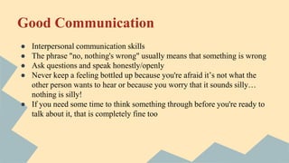 Good Communication
● Interpersonal communication skills
● The phrase "no, nothing's wrong" usually means that something is wrong
● Ask questions and speak honestly/openly
● Never keep a feeling bottled up because you're afraid it’s not what the
other person wants to hear or because you worry that it sounds silly…
nothing is silly!
● If you need some time to think something through before you're ready to
talk about it, that is completely fine too
 