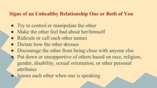 Signs of an Unhealthy Relationship One or Both of You
● Try to control or manipulate the other
● Make the other feel bad about her/himself
● Ridicule or call each other names
● Dictate how the other dresses
● Discourage the other from being close with anyone else
● Put down or unsupportive of others based on race, religion,
gender, disability, sexual orientation, or other personal
attributes
● Ignore each other when one is speaking
 