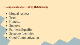 Components of a Healthy Relationship
● Mutual respect
● Trust
● Honesty
● Support
● Fairness/Equality
● Separate Identities
● Good Communication
 
