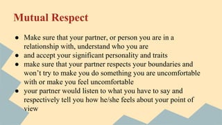 Mutual Respect
● Make sure that your partner, or person you are in a
relationship with, understand who you are
● and accept your significant personality and traits
● make sure that your partner respects your boundaries and
won’t try to make you do something you are uncomfortable
with or make you feel uncomfortable
● your partner would listen to what you have to say and
respectively tell you how he/she feels about your point of
view
 