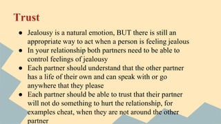 Trust
● Jealousy is a natural emotion, BUT there is still an
appropriate way to act when a person is feeling jealous
● In your relationship both partners need to be able to
control feelings of jealousy
● Each partner should understand that the other partner
has a life of their own and can speak with or go
anywhere that they please
● Each partner should be able to trust that their partner
will not do something to hurt the relationship, for
examples cheat, when they are not around the other
partner
 