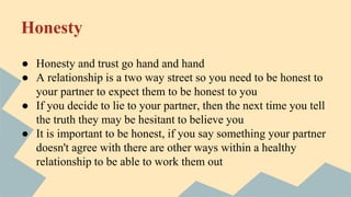 Honesty
● Honesty and trust go hand and hand
● A relationship is a two way street so you need to be honest to
your partner to expect them to be honest to you
● If you decide to lie to your partner, then the next time you tell
the truth they may be hesitant to believe you
● It is important to be honest, if you say something your partner
doesn't agree with there are other ways within a healthy
relationship to be able to work them out
 