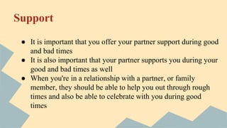 Support
● It is important that you offer your partner support during good
and bad times
● It is also important that your partner supports you during your
good and bad times as well
● When you're in a relationship with a partner, or family
member, they should be able to help you out through rough
times and also be able to celebrate with you during good
times
 