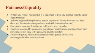 Fairness/Equality
● Within any type of relationship it is important to treat one another with the same
equal treatment
● Acknowledge and compliment a person or yourself for the the work you have
done and the contributions you have made (Give credit when due)
● One person must not dominate or hold power over the other
● Equity is measured by comparing the ratios of contributions and benefits of each
person (does not have to be equal, but must be similar)
● Fairness/Equality has not been established if a person or you feels
underappreciated or even worthless
 