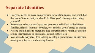 Separate Identities
● Everyone needs to make compromises for relationships at one point, but
that doesn’t mean that you should feel like you’re losing out on being
yourself!
● Remember to be yourself - you are your own individual with different
families, friends, interests, hobbies, etc. and that doesn’t need to change
● No one should have to pretend to like something they’re not, or give up
seeing their friends, or drop out of activities they love
● You should always feel free to keep developing new talents or interests,
making new friends, and moving forward
 