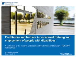 RI Congress Edinburgh
October 25, 2016
A contribution by the research unit Vocational Rehabilitation and Inclusion – REHADAT
Patricia Traub
Facilitators and barriers in vocational training and
employment of people with disabilities
 