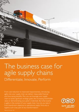 The business case for
agile supply chains
Differentiate, Innovate, Perform
From cost reduction to improved responsiveness, introducing
agility into your supply chain can deliver measurable ﬁnancial
and time saving beneﬁts. Plus, you can leverage your supply
chain to tackle signiﬁcant strategic goals, like increasing shareholder
value or demonstrating your green credentials. But what exactly
is agility in the context of your supply chain, how do you take it
from boardroom objective to operational reality? And why is
logistics such a key part of any transformation?
Reference Number: 001
 