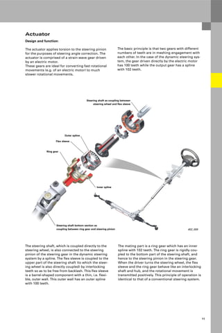 Protected by copyright. Copying for private or commercial purposes, in part or in whole, is not
permitted unless authorised by AUDI AG. AUDI AG does not guarantee or accept any liability
with respect to the correctness of information in this document. Copyright by AUDI AG.
11
402_009
Flex sleeve
Steering shaft as coupling between
steering wheel and flex sleeve
Ring gear
Steering shaft bottom section as
coupling between ring gear and steering pinion
Outer spline
Inner spline
Actuator
The basic principle is that two gears with different
numbers of teeth are in meshing engagement with
each other. In the case of the dynamic steering sys-
tem, the gear driven directly by the electric motor
has 100 teeth while the output gear has a spline
with 102 teeth.
The steering shaft, which is coupled directly to the
steering wheel, is also connected to the steering
pinion of the steering gear in the dynamic steering
system by a spline. The flex sleeve is coupled to the
upper part of the steering shaft (to which the steer-
ing wheel is also directly coupled) by interlocking
teeth so as to be free from backlash. This flex sleeve
is a barrel-shaped component with a thin, i.e. flexi-
ble, outer wall. This outer wall has an outer spline
with 100 teeth.
The mating part is a ring gear which has an inner
spline with 102 teeth. The ring gear is rigidly cou-
pled to the bottom part of the steering shaft, and
hence to the steering pinion in the steering gear.
When the driver turns the steering wheel, the flex
sleeve and the ring gear behave like an interlocking
shaft and hub, and the rotational movement is
transmitted positively. This principle of operation is
identical to that of a conventional steering system.
Design and function:
The actuator applies torsion to the steering pinion
for the purposes of steering angle correction. The
actuator is comprised of a strain wave gear driven
by an electric motor.
These gears are ideal for converting fast rotational
movements (e.g. of an electric motor) to much
slower rotational movements.
 