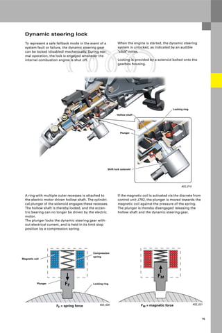 Protected by copyright. Copying for private or commercial purposes, in part or in whole, is not
permitted unless authorised by AUDI AG. AUDI AG does not guarantee or accept any liability
with respect to the correctness of information in this document. Copyright by AUDI AG.
15
402_019
Locking ring
Plunger
Hollow shaft
Shift lock solenoid
402_020
Magnetic coil
Plunger Locking ring
Compression
spring
FF = spring force
Dynamic steering lock
To represent a safe fallback mode in the event of a
system fault or failure, the dynamic steering gear
can be locked (disabled) mechanically. During nor-
mal operation, the lock is engaged whenever the
internal combustion engine is shut off.
402_021
FM = magnetic force
A ring with multiple outer recesses is attached to
the electric motor driven hollow shaft. The cylindri-
cal plunger of the solenoid engages these recesses.
The hollow shaft is thereby locked, and the eccen-
tric bearing can no longer be driven by the electric
motor.
The plunger locks the dynamic steering gear with-
out electrical current, and is held in its limit stop
position by a compression spring.
If the magnetic coil is activated via the discrete from
control unit J792, the plunger is moved towards the
magnetic coil against the pressure of the spring.
The plunger is thereby disengaged releasing the
hollow shaft and the dynamic steering gear.
When the engine is started, the dynamic steering
system is unlocked, as indicated by an audible
"click" noise.
Locking is provided by a solenoid bolted onto the
gearbox housing.
 