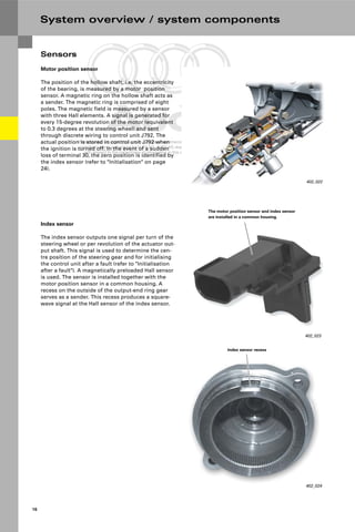 Protected by copyright. Copying for private or commercial purposes, in part or in whole, is not
permitted unless authorised by AUDI AG. AUDI AG does not guarantee or accept any liability
with respect to the correctness of information in this document. Copyright by AUDI AG.
16
System overview / system components
Sensors
Motor position sensor
The position of the hollow shaft, i.e. the eccentricity
of the bearing, is measured by a motor position
sensor. A magnetic ring on the hollow shaft acts as
a sender. The magnetic ring is comprised of eight
poles. The magnetic field is measured by a sensor
with three Hall elements. A signal is generated for
every 15-degree revolution of the motor (equivalent
to 0.3 degrees at the steering wheel) and sent
through discrete wiring to control unit J792. The
actual position is stored in control unit J792 when
the ignition is turned off. In the event of a sudden
loss of terminal 30, the zero position is identified by
the index sensor (refer to "Initialisation" on page
24).
402_022
402_023
The motor position sensor and index sensor
are installed in a common housing.
402_024
Index sensor recess
Index sensor
The index sensor outputs one signal per turn of the
steering wheel or per revolution of the actuator out-
put shaft. This signal is used to determine the cen-
tre position of the steering gear and for initialising
the control unit after a fault (refer to "Initialisation
after a fault"). A magnetically preloaded Hall sensor
is used. The sensor is installed together with the
motor position sensor in a common housing. A
recess on the outside of the output-end ring gear
serves as a sender. This recess produces a square-
wave signal at the Hall sensor of the index sensor.
 